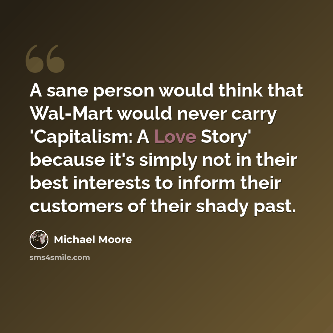 “A sane person would think that Wal-Mart would never carry 'Capitalism: A Love Story' because it's simply not in their best interests to inform their customers of their shady past.” quote by Michael Moore