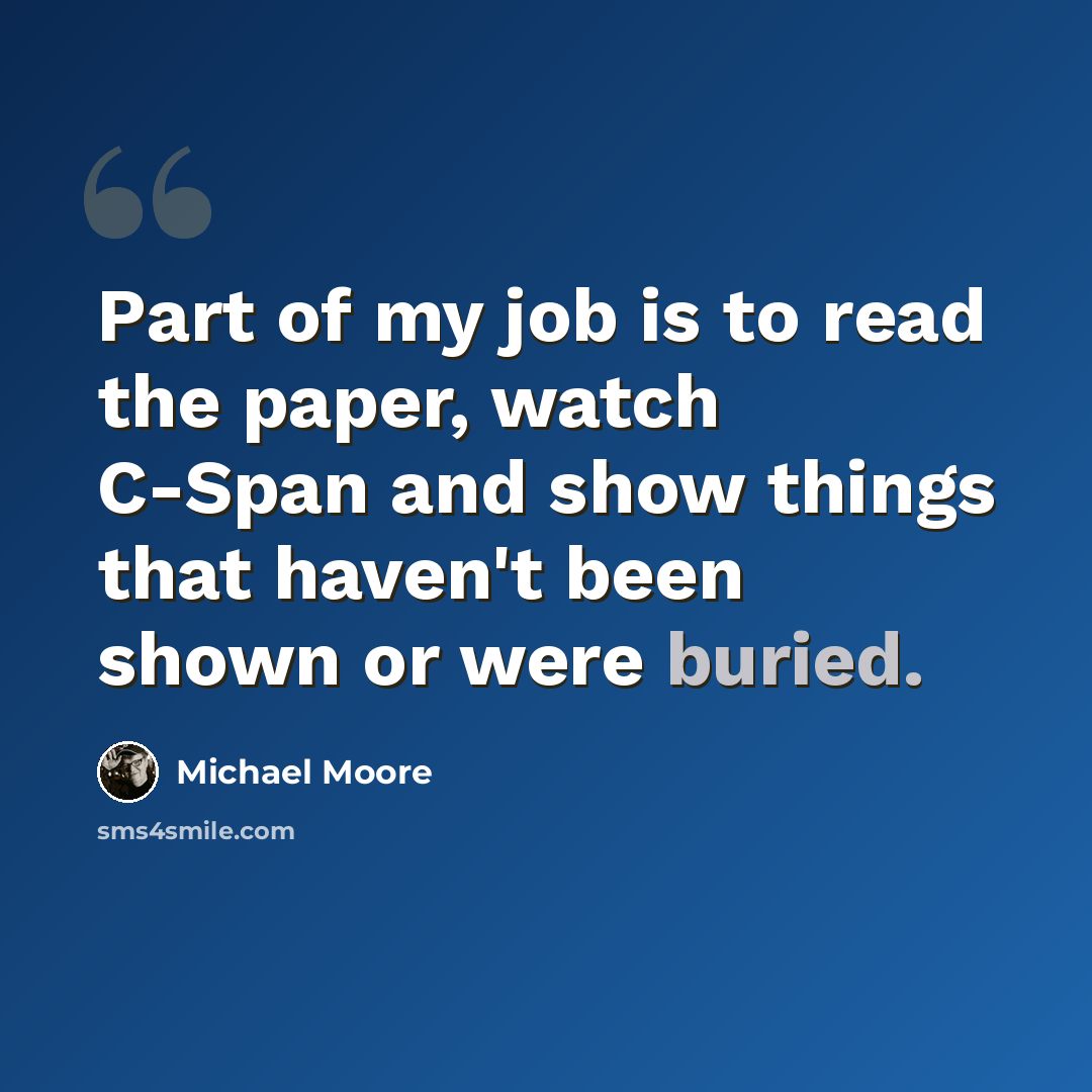 “Part of my job is to read the paper, watch C-Span and show things that haven't been shown or were buried.” quote by Michael Moore