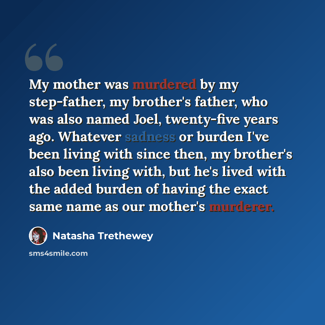 “My mother was murdered by my step-father, my brother's father, who was also named Joel, twenty-five years ago. Whatever sadness or burden I've been living with since then, my brother's also been living with, but he's lived with the added burden of having the exact same name as our mother's murderer.” quote by Natasha Trethewey