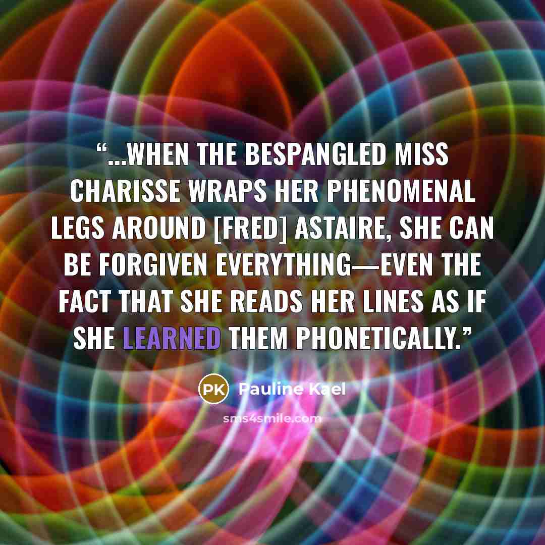 “...When the bespangled Miss Charisse wraps her phenomenal legs around [Fred] Astaire, she can be forgiven everything—even the fact that she reads her lines as if she learned them phonetically.” quote by Pauline Kael