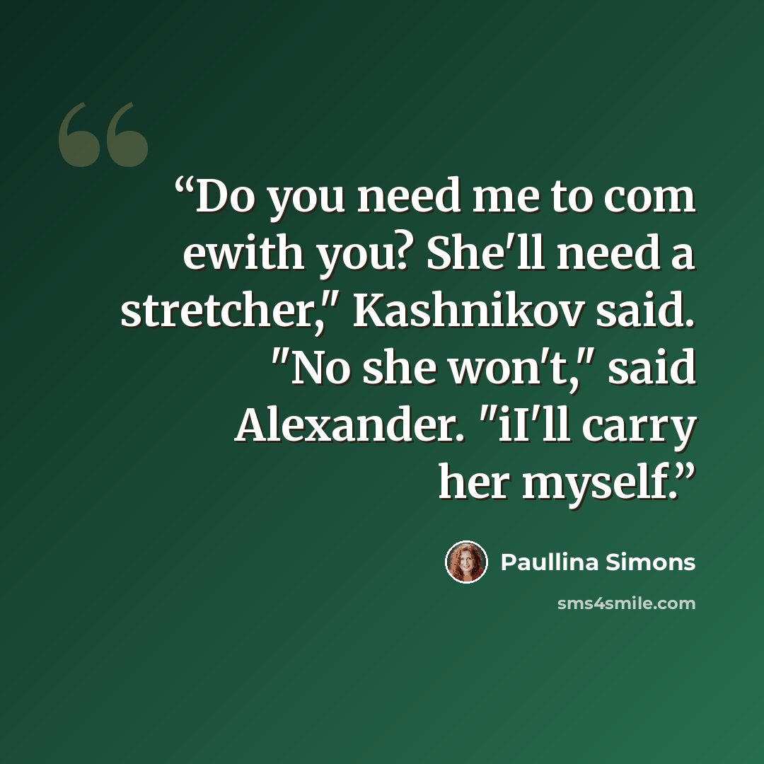 “Do you need me to com ewith you? She'll need a stretcher," Kashnikov said. "No she won't," said Alexander. "iI'll carry her myself.” quote by Paullina Simons