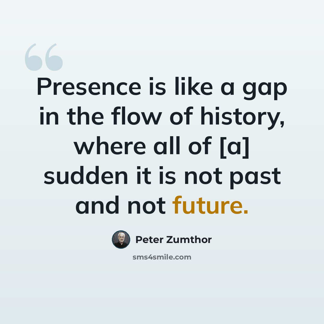 “Presence is like a gap in the flow of history, where all of [a] sudden it is not past and not future.” quote by Peter Zumthor