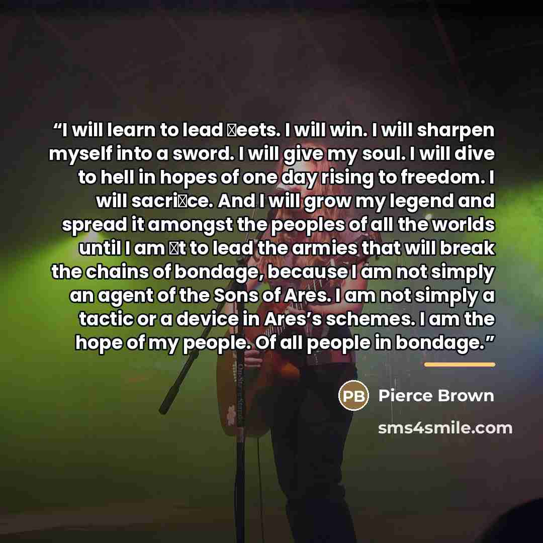 “I will learn to lead �eets. I will win. I will sharpen myself into a sword. I will give my soul. I will dive to hell in hopes of one day rising to freedom. I will sacri�ce. And I will grow my legend and spread it amongst the peoples of all the worlds until I am �t to lead the armies that will…” quote by Pierce Brown