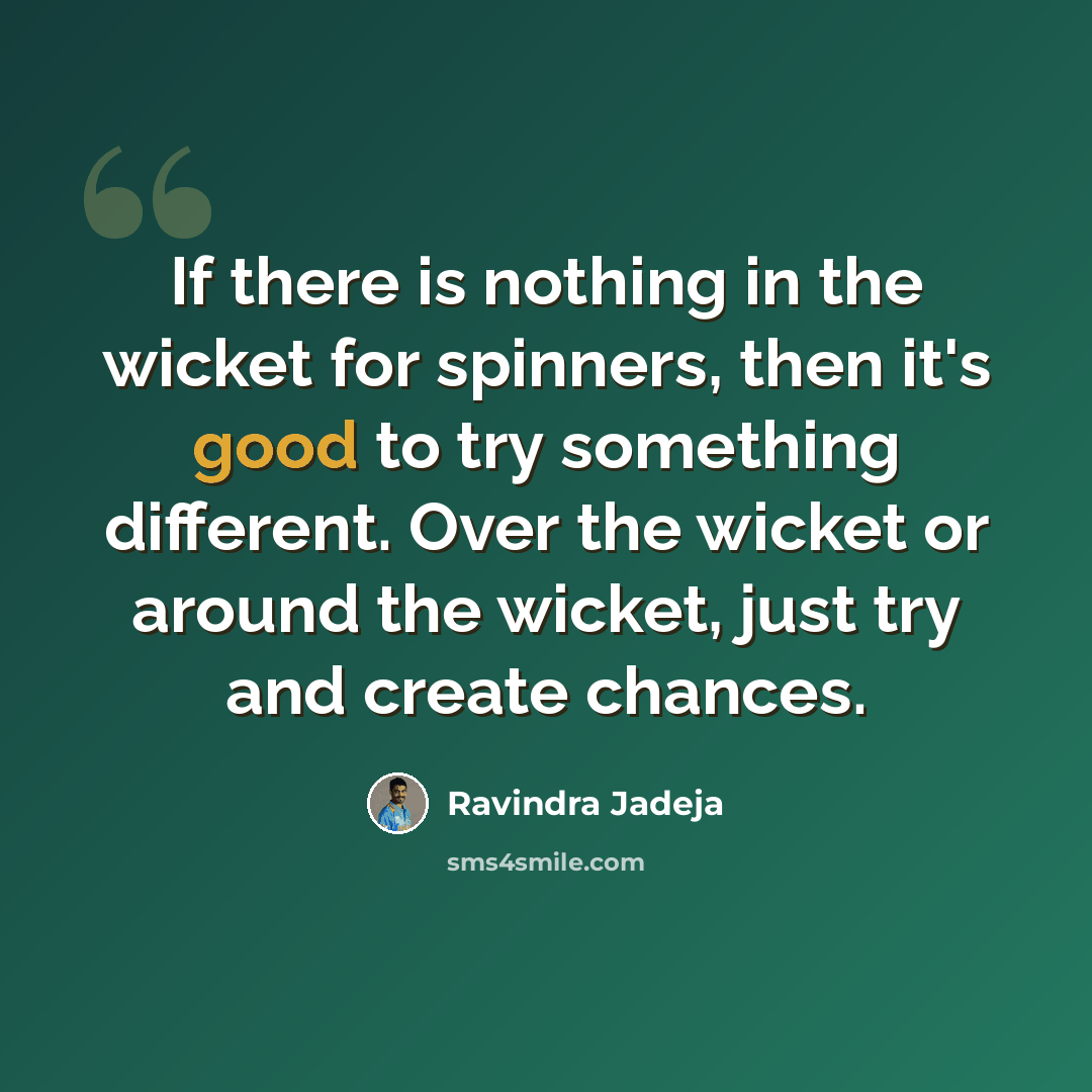 “If there is nothing in the wicket for spinners, then it's good to try something different. Over the wicket or around the wicket, just try and create chances.” quote by Ravindra Jadeja