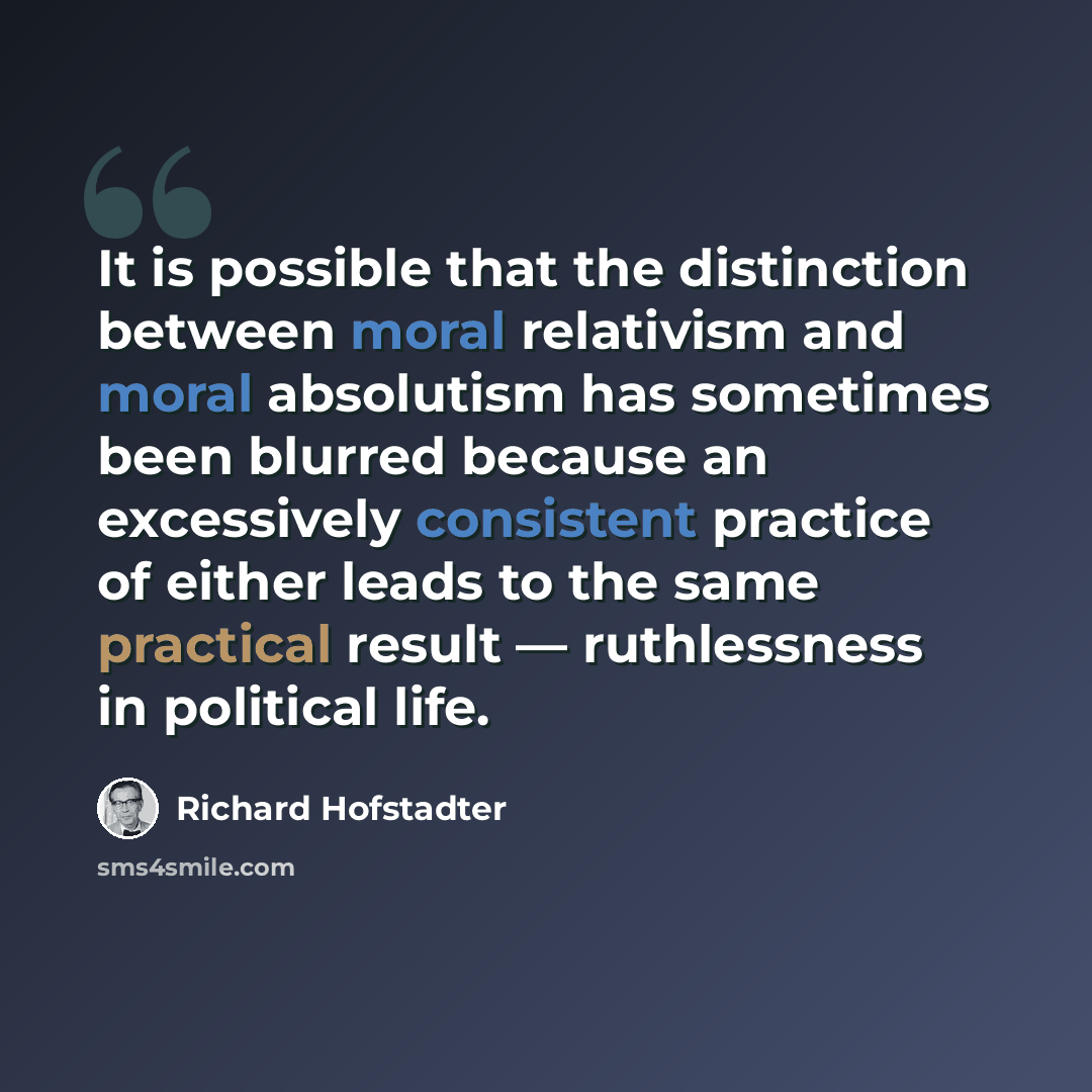 “It is possible that the distinction between moral relativism and moral absolutism has sometimes been blurred because an excessively consistent practice of either leads to the same practical result — ruthlessness in political life.” quote by Richard Hofstadter