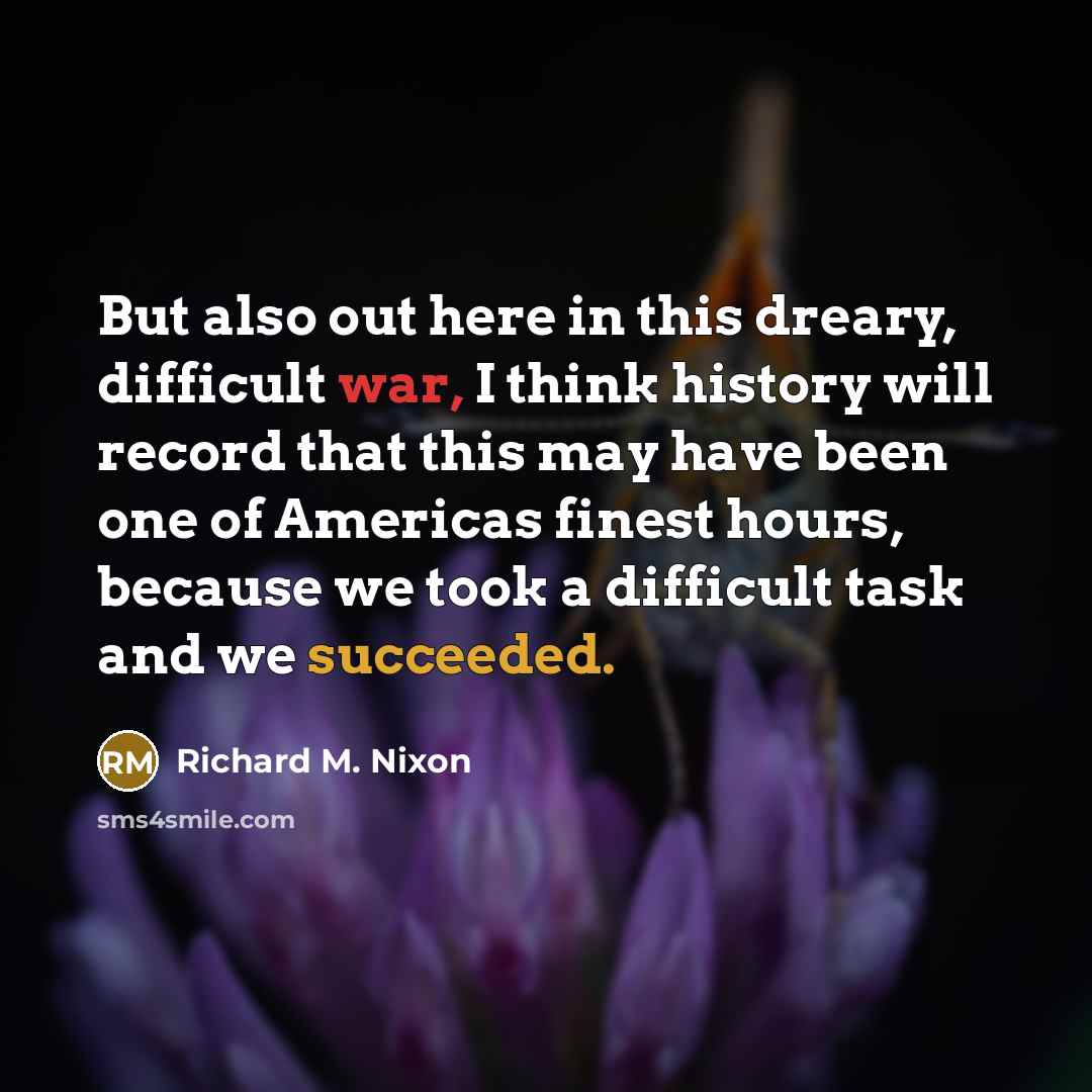 “But also out here in this dreary, difficult war, I think history will record that this may have been one of Americas finest hours, because we took a difficult task and we succeeded.” quote by Richard M. Nixon