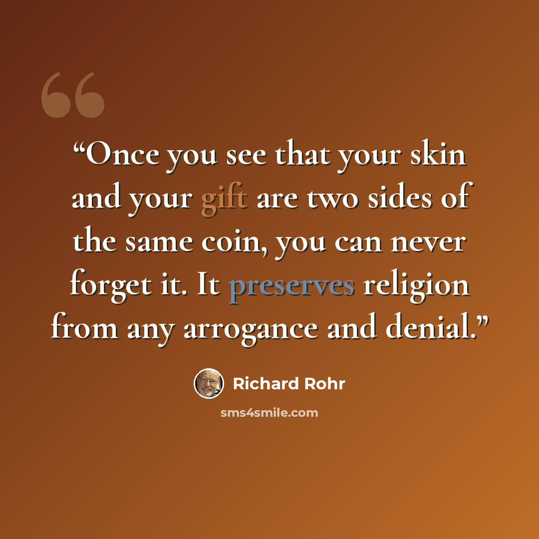 “Once you see that your skin and your gift are two sides of the same coin, you can never forget it. It preserves religion from any arrogance and denial.” quote by Richard Rohr