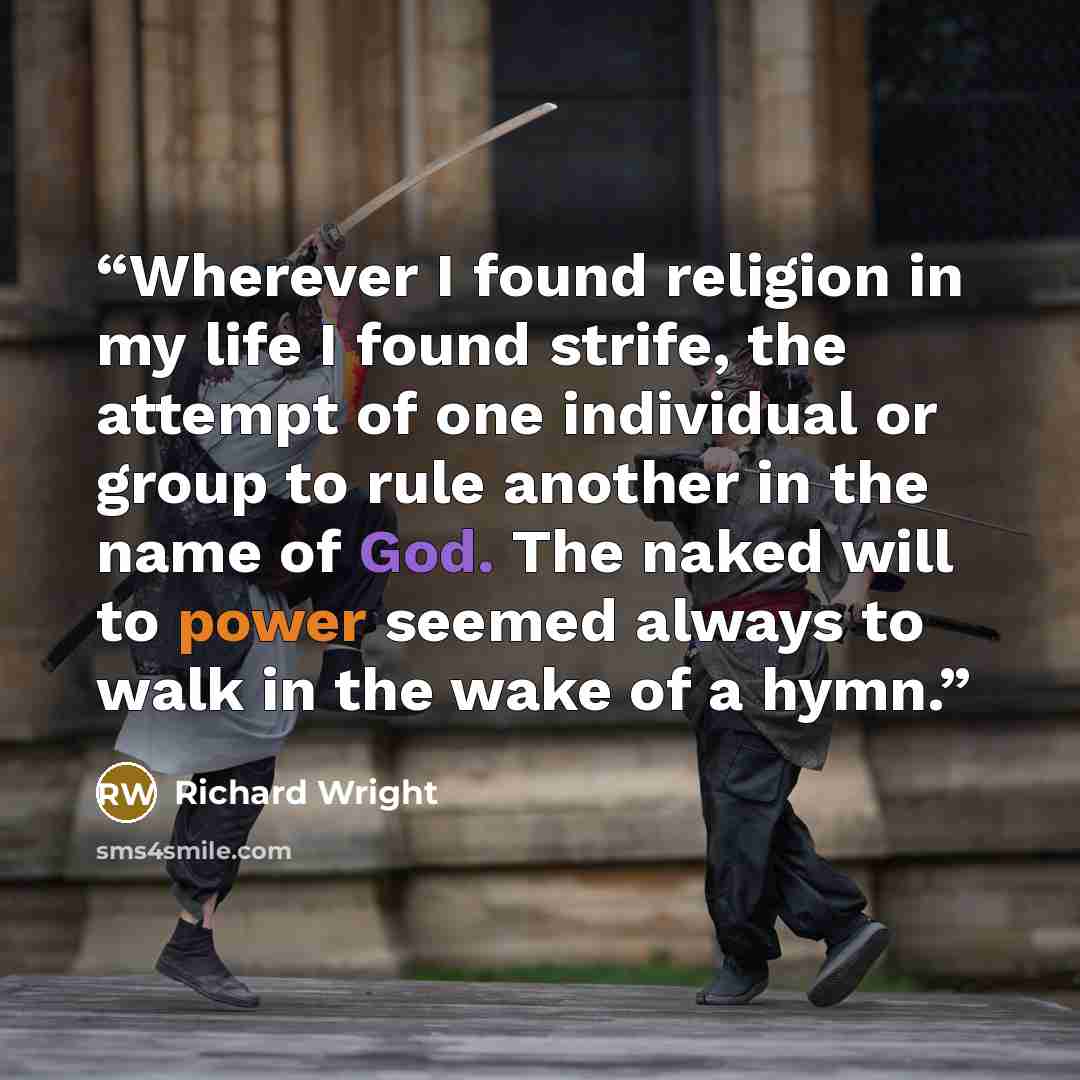 “Wherever I found religion in my life I found strife, the attempt of one individual or group to rule another in the name of God. The naked will to power seemed always to walk in the wake of a hymn.” quote by Richard Wright