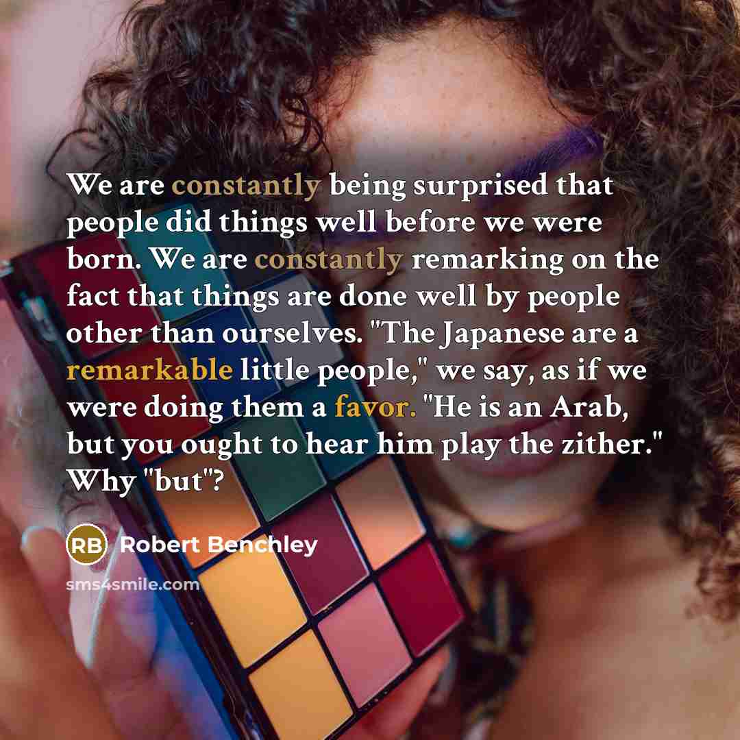 “We are constantly being surprised that people did things well before we were born. We are constantly remarking on the fact that things are done well by people other than ourselves. "The Japanese are a remarkable little people," we say, as if we were doing them a favor. "He is an Arab, but you…” quote by Robert Benchley