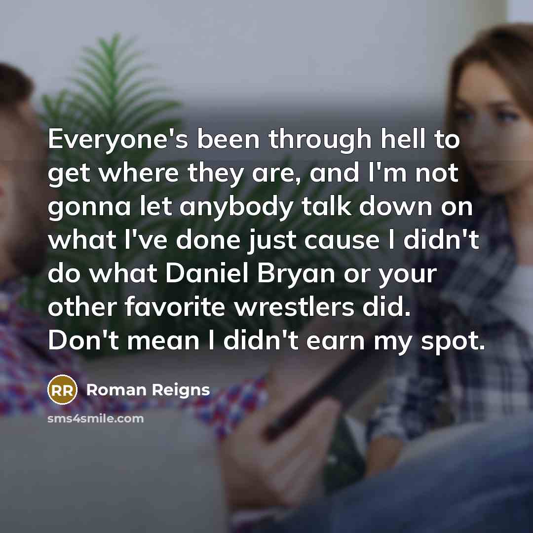 “Everyone's been through hell to get where they are, and I'm not gonna let anybody talk down on what I've done just cause I didn't do what Daniel Bryan or your other favorite wrestlers did. Don't mean I didn't earn my spot.” quote by Roman Reigns