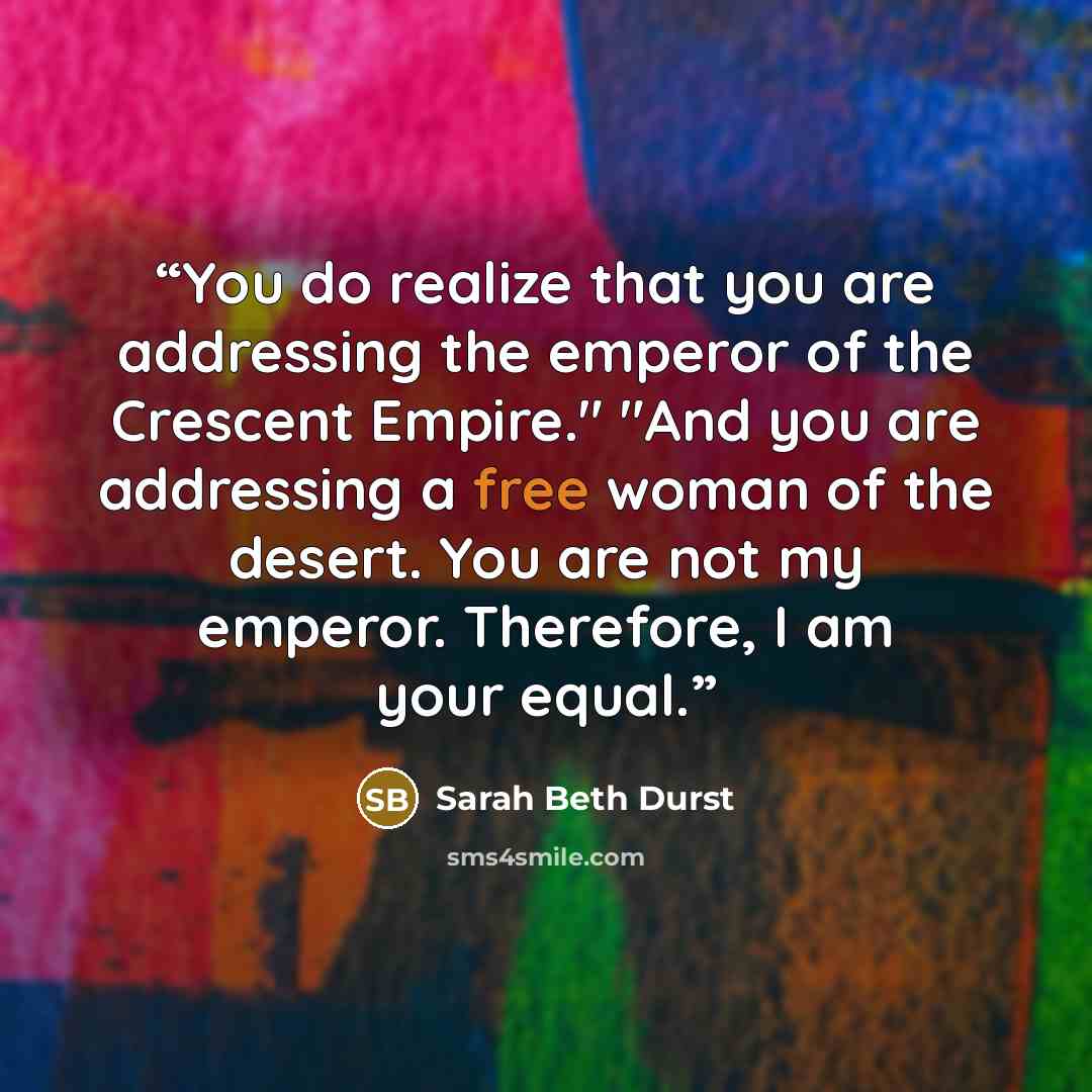 “You do realize that you are addressing the emperor of the Crescent Empire." "And you are addressing a free woman of the desert. You are not my emperor. Therefore, I am your equal.” quote by Sarah Beth Durst