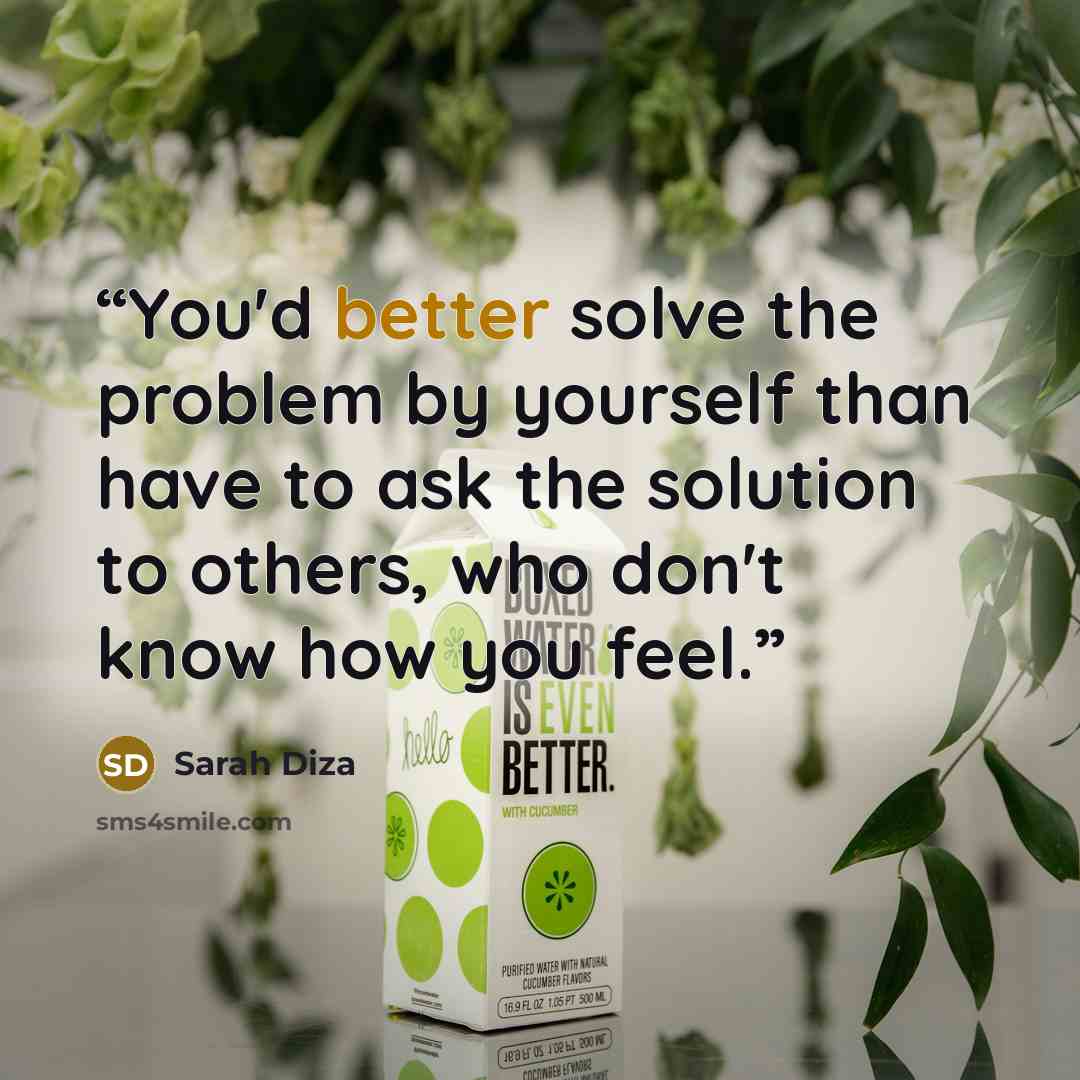 “You'd better solve the problem by yourself than have to ask the solution to others, who don't know how you feel.” quote by Sarah Diza