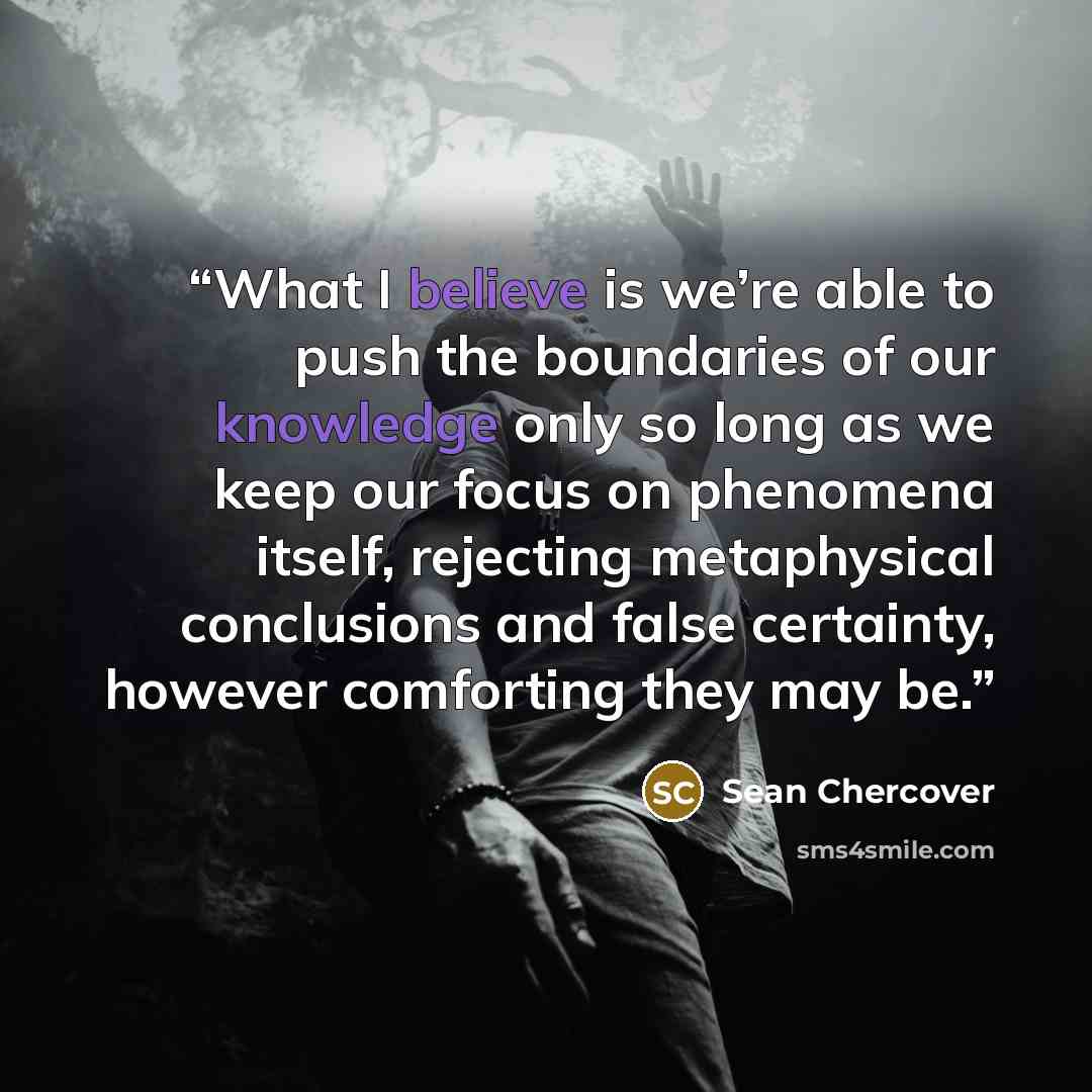 “What I believe is we’re able to push the boundaries of our knowledge only so long as we keep our focus on phenomena itself, rejecting metaphysical conclusions and false certainty, however comforting they may be.” quote by Sean Chercover