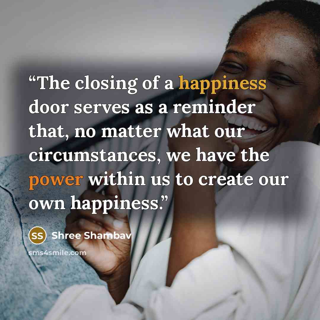 “The closing of a happiness door serves as a reminder that, no matter what our circumstances, we have the power within us to create our own happiness.” quote by Shree Shambav