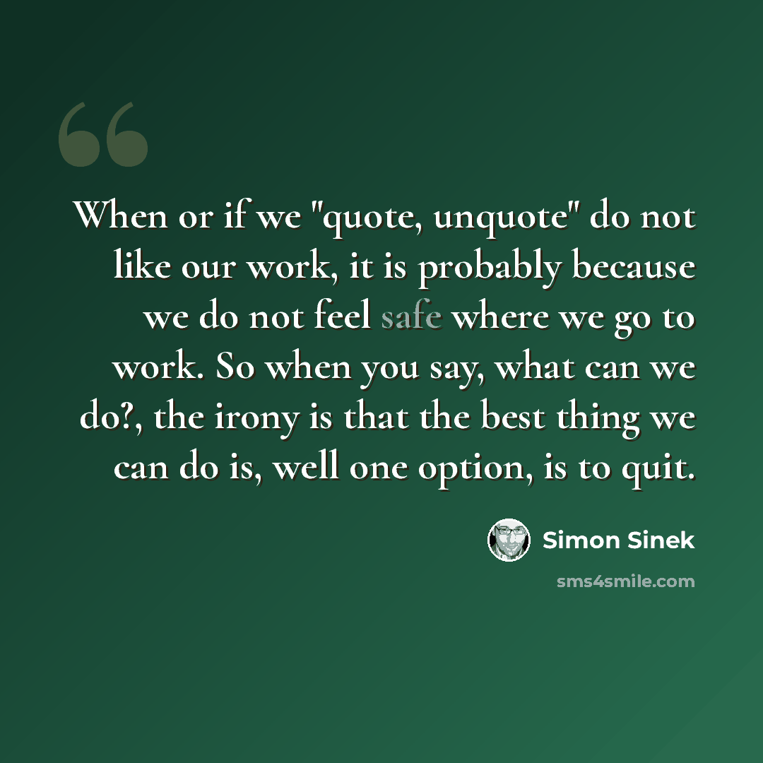 “When or if we "quote, unquote" do not like our work, it is probably because we do not feel safe where we go to work. So when you say, what can we do?, the irony is that the best thing we can do is, well one option, is to quit.” quote by Simon Sinek