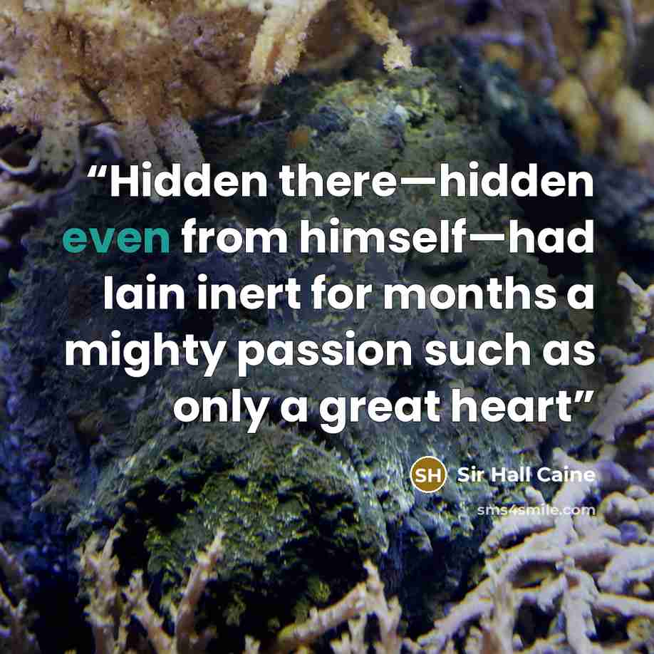 “Hidden there—hidden even from himself—had lain inert for months a mighty passion such as only a great heart” quote by Sir Hall Caine