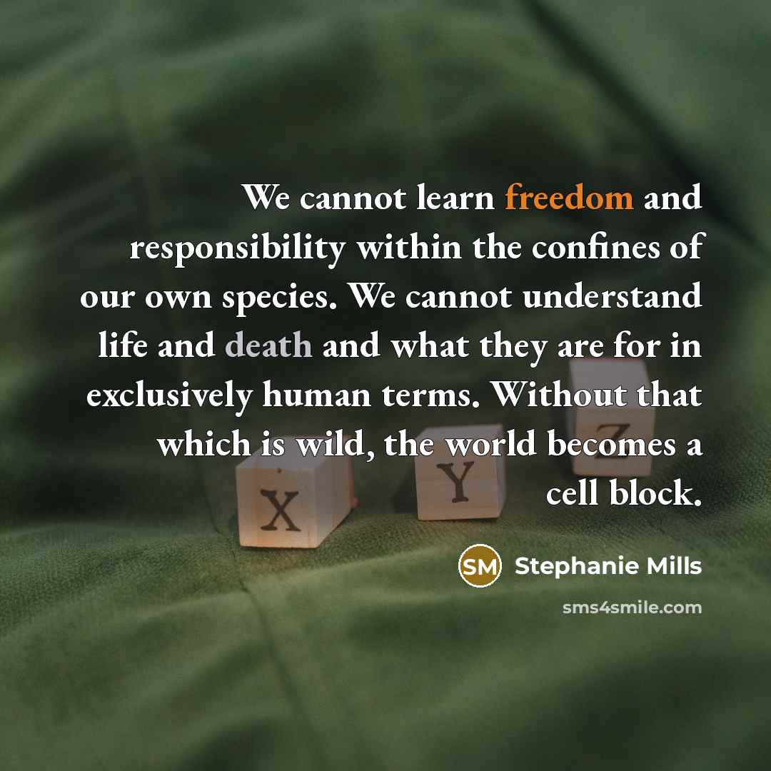 “We cannot learn freedom and responsibility within the confines of our own species. We cannot understand life and death and what they are for in exclusively human terms. Without that which is wild, the world becomes a cell block.” quote by Stephanie Mills