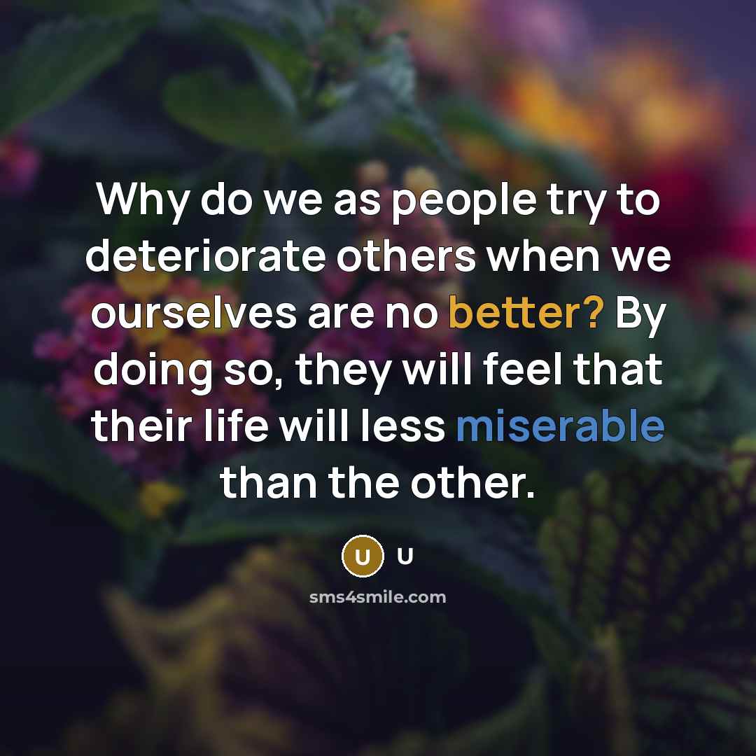 “Why do we as people try to deteriorate others when we ourselves are no better? By doing so, they will feel that their life will less miserable than the other.” quote by U