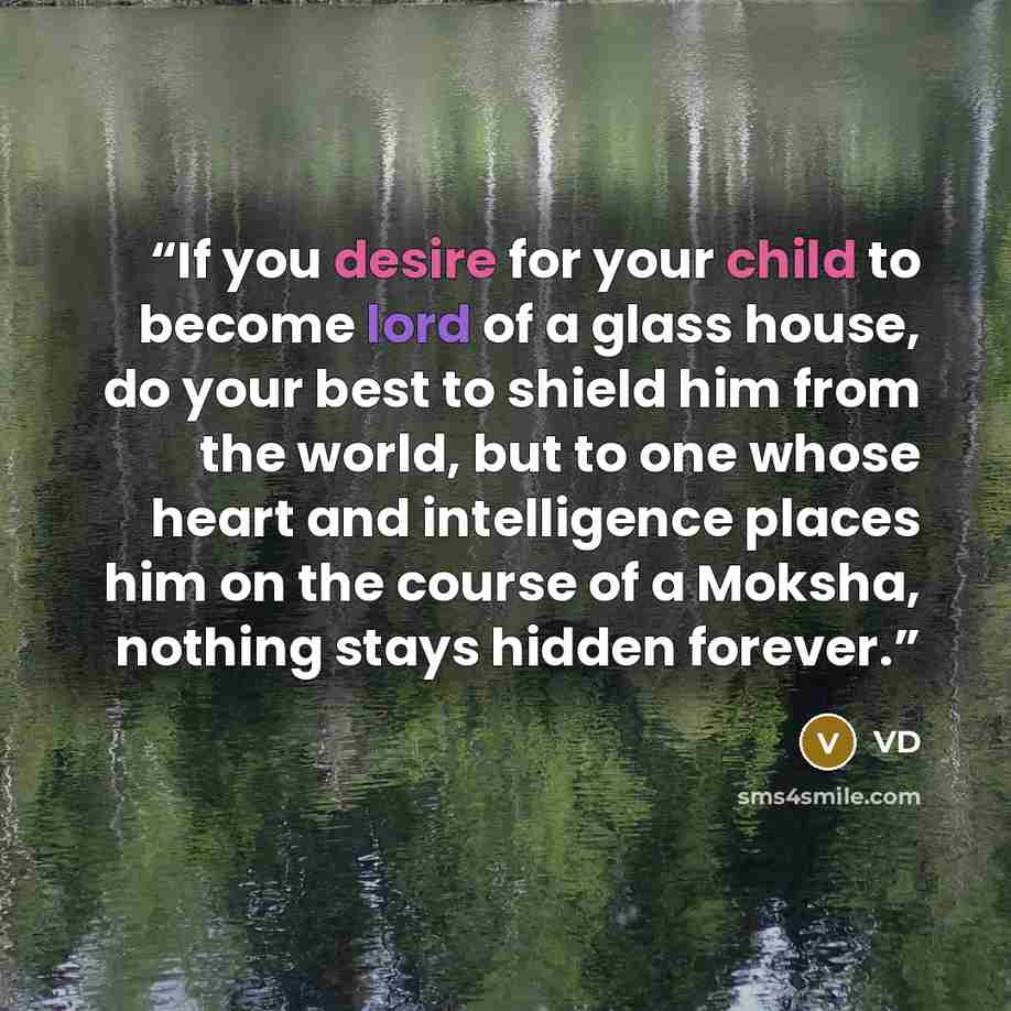 “If you desire for your child to become lord of a glass house, do your best to shield him from the world, but to one whose heart and intelligence places him on the course of a Moksha, nothing stays hidden forever.” quote by VD