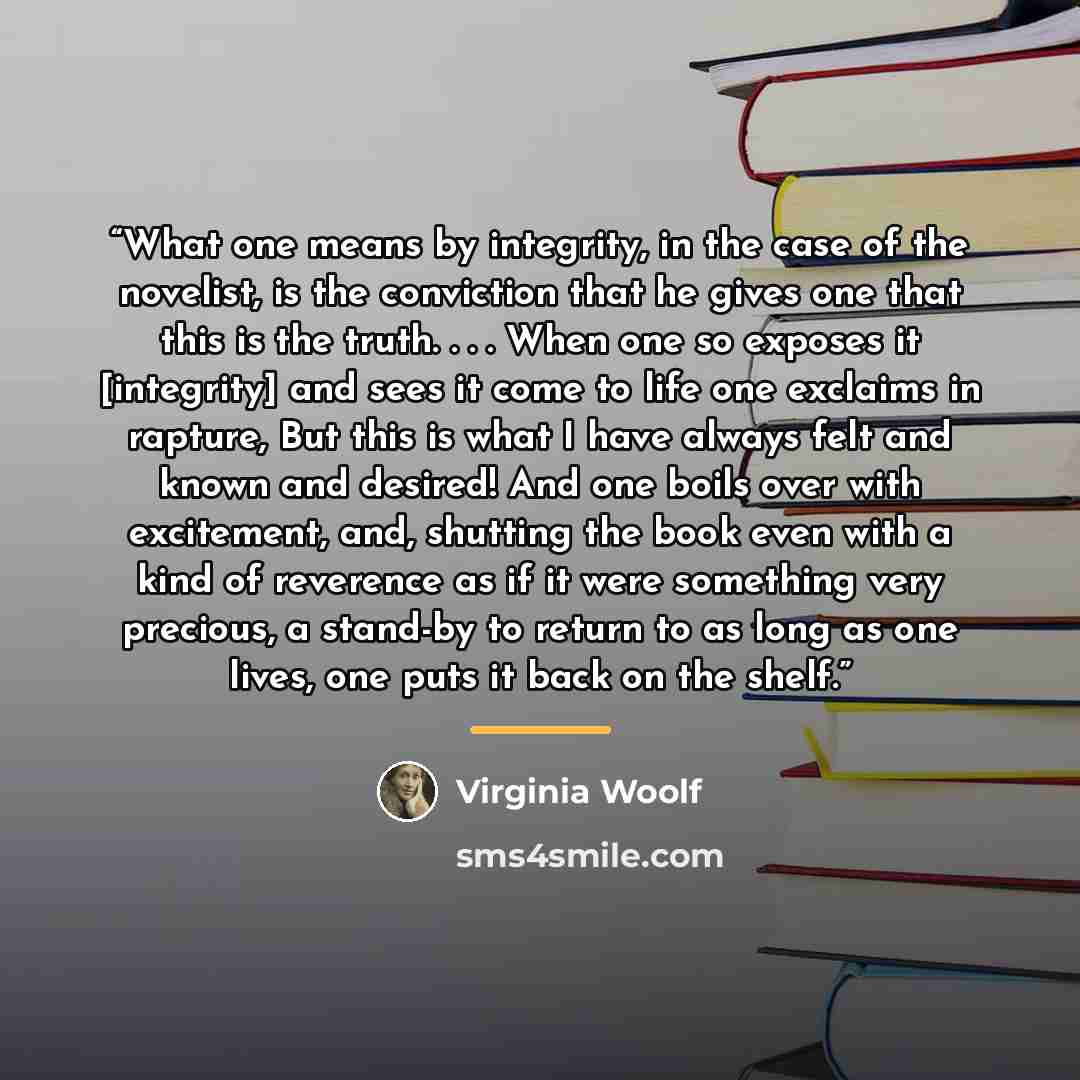 “What one means by integrity, in the case of the novelist, is the conviction that he gives one that this is the truth. . . . When one so exposes it [integrity] and sees it come to life one exclaims in rapture, But this is what I have always felt and known and desired! And one boils over with…” quote by Virginia Woolf
