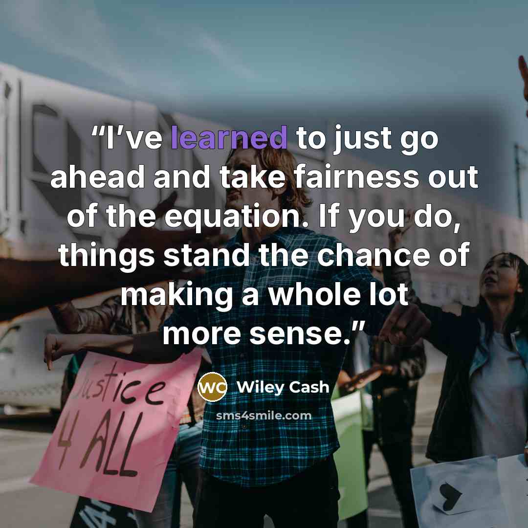 “I’ve learned to just go ahead and take fairness out of the equation. If you do, things stand the chance of making a whole lot more sense.” quote by Wiley Cash