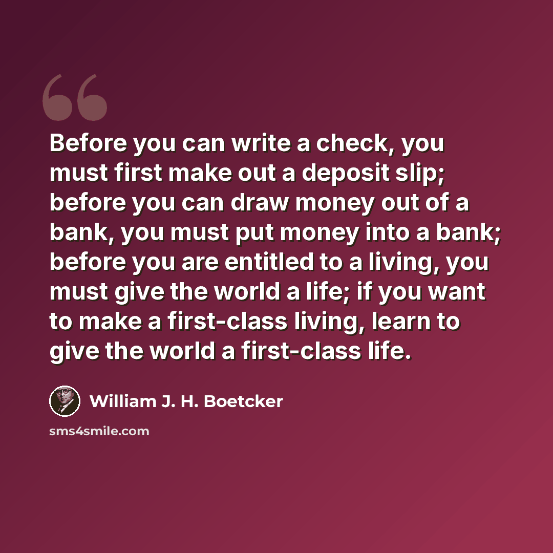 “Before you can write a check, you must first make out a deposit slip; before you can draw money out of a bank, you must put money into a bank; before you are entitled to a living, you must give the world a life; if you want to make a first-class living, learn to give the world a first-class life.” quote by William J. H. Boetcker