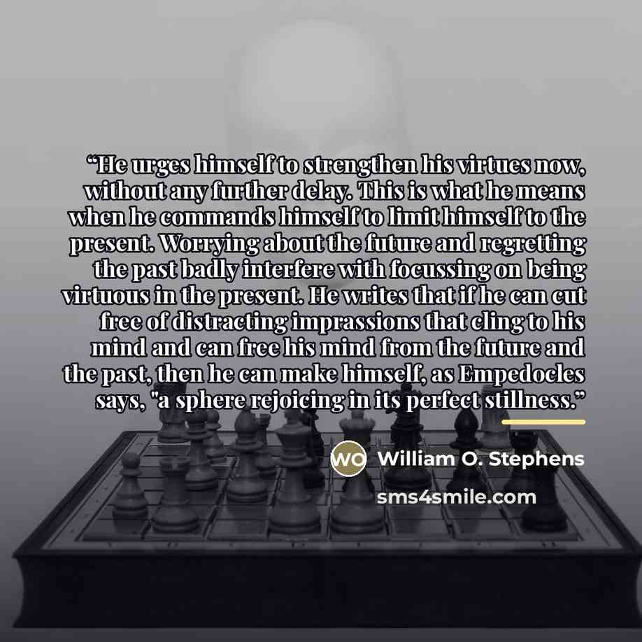 “He urges himself to strengthen his virtues now, without any further delay. This is what he means when he commands himself to limit himself to the present. Worrying about the future and regretting the past badly interfere with focussing on being virtuous in the present. He writes that if he can cut…” quote by William O. Stephens