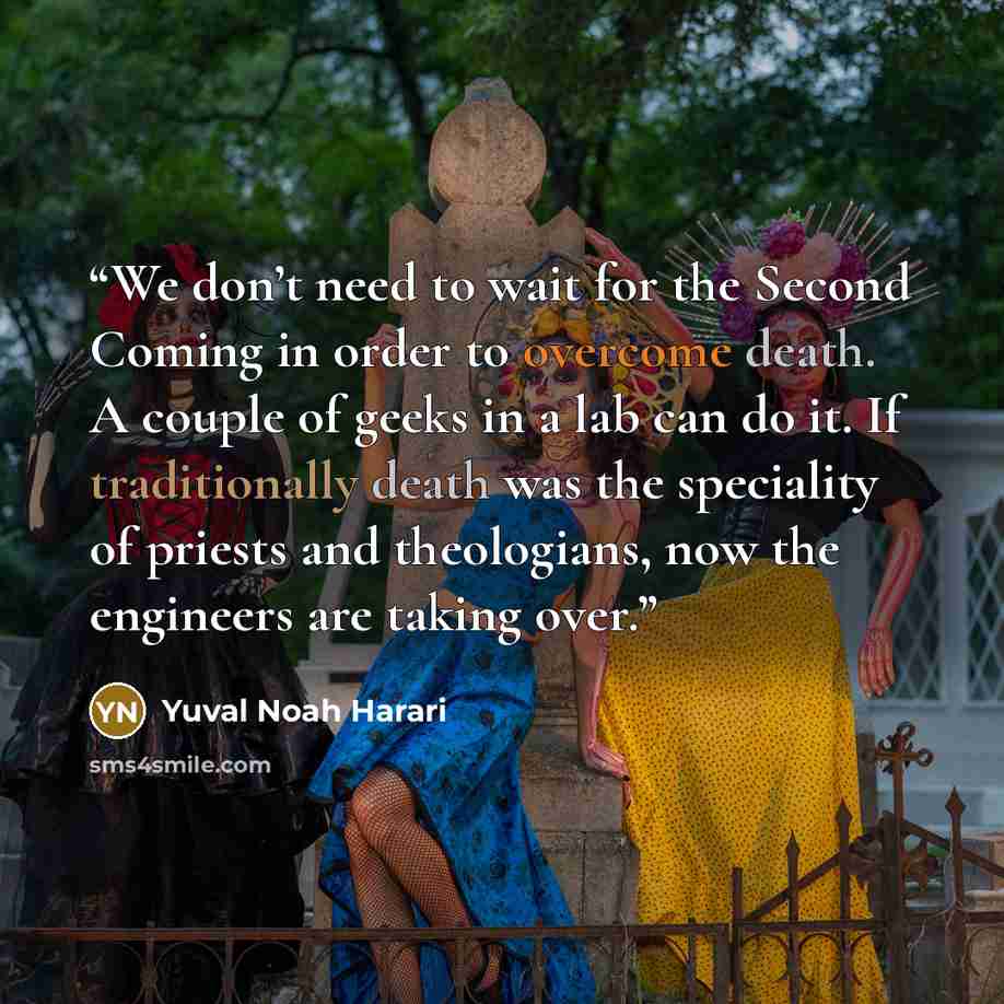 “We don’t need to wait for the Second Coming in order to overcome death. A couple of geeks in a lab can do it. If traditionally death was the speciality of priests and theologians, now the engineers are taking over.” quote by Yuval Noah Harari