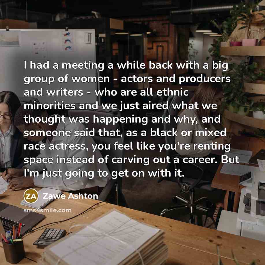 “I had a meeting a while back with a big group of women - actors and producers and writers - who are all ethnic minorities and we just aired what we thought was happening and why, and someone said that, as a black or mixed race actress, you feel like you're renting space instead of carving out a…” quote by Zawe Ashton