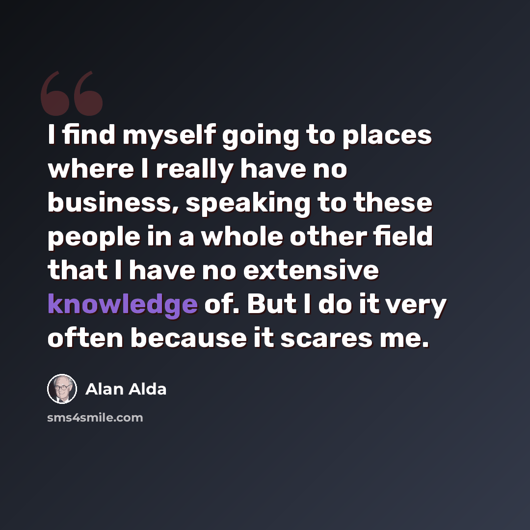 “I find myself going to places where I really have no business, speaking to these people in a whole other field that I have no extensive knowledge of. But I do it very often because it scares me.” quote by Alan Alda