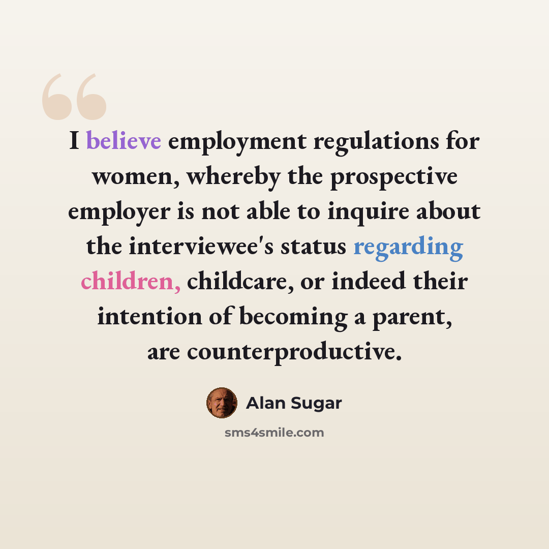 “I believe employment regulations for women, whereby the prospective employer is not able to inquire about the interviewee's status regarding children, childcare, or indeed their intention of becoming a parent, are counterproductive.” quote by Alan Sugar