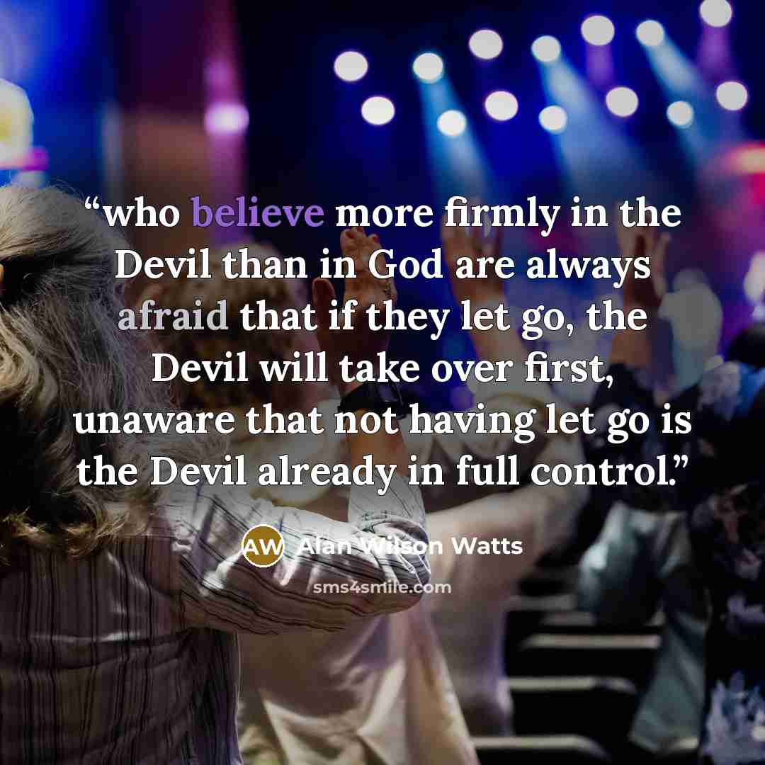 “who believe more firmly in the Devil than in God are always afraid that if they let go, the Devil will take over first, unaware that not having let go is the Devil already in full control.” quote by Alan Wilson Watts