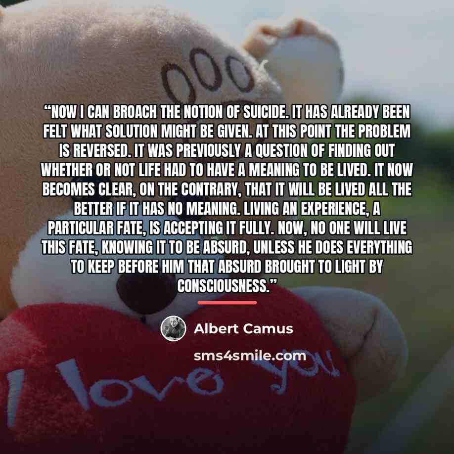 “Now I can broach the notion of suicide. It has already been felt what solution might be given. At this point the problem is reversed. It was previously a question of finding out whether or not life had to have a meaning to be lived. It now becomes clear, on the contrary, that it will be lived all…” quote by Albert Camus