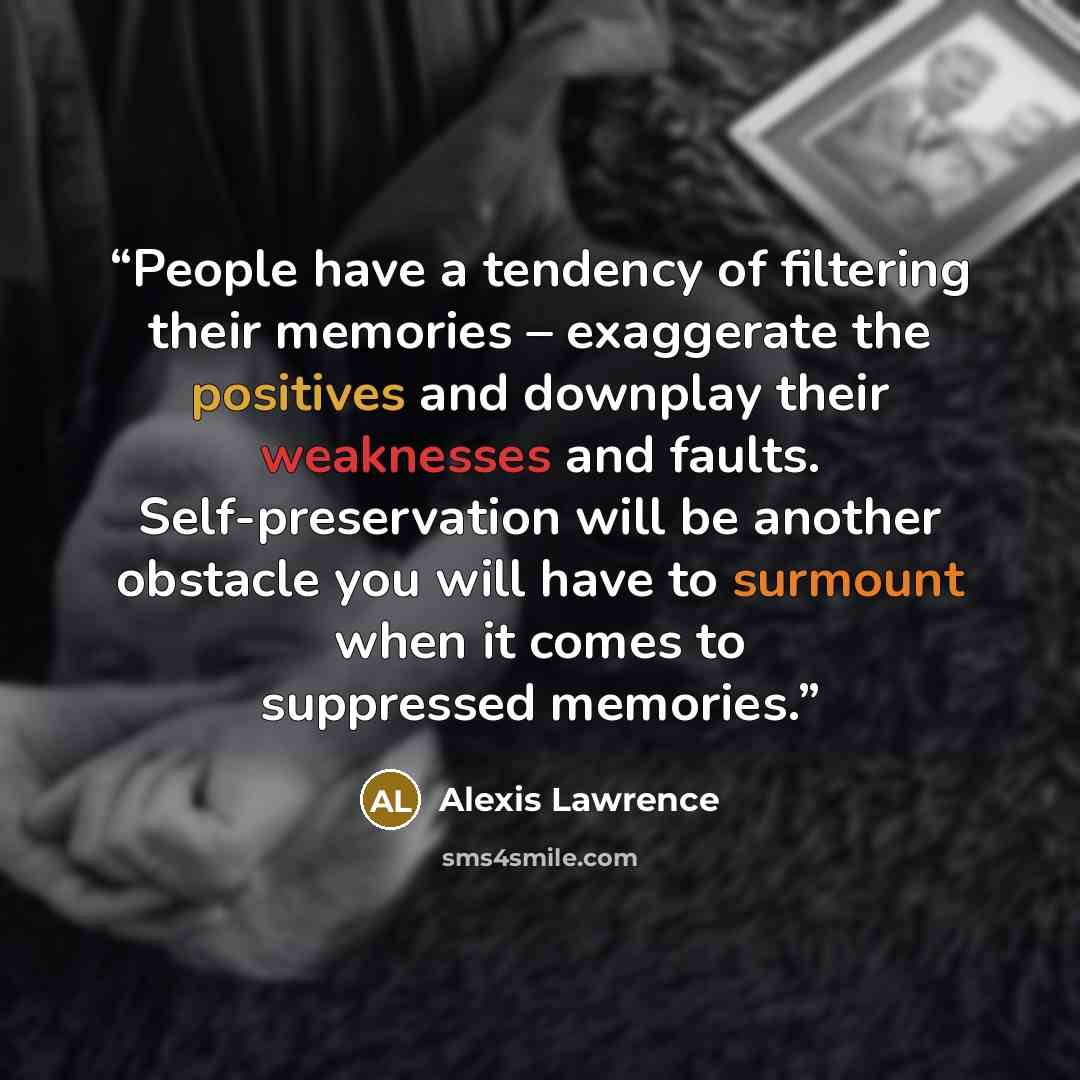 “People have a tendency of filtering their memories – exaggerate the positives and downplay their weaknesses and faults. Self-preservation will be another obstacle you will have to surmount when it comes to suppressed memories.” quote by Alexis Lawrence