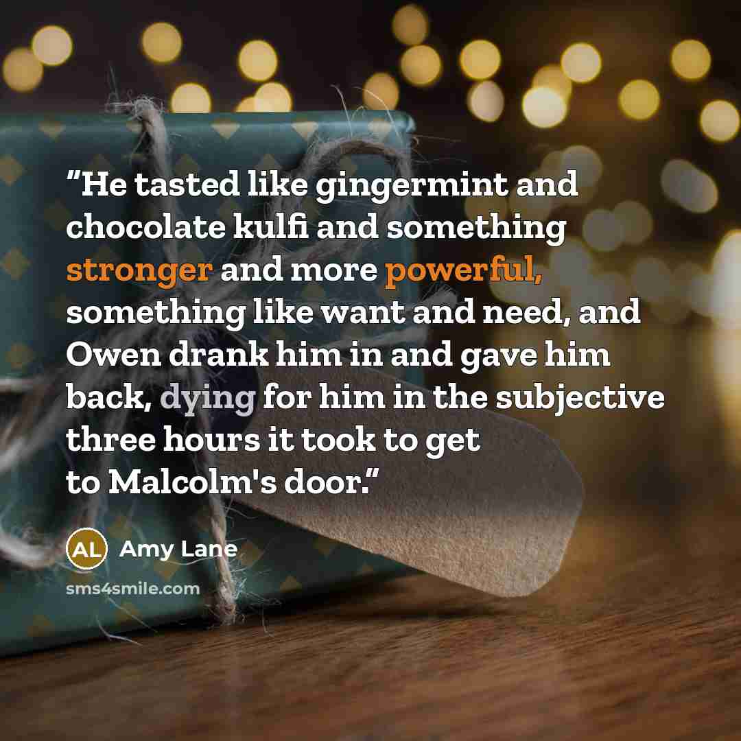 “He tasted like gingermint and chocolate kulfi and something stronger and more powerful, something like want and need, and Owen drank him in and gave him back, dying for him in the subjective three hours it took to get to Malcolm's door.” quote by Amy Lane