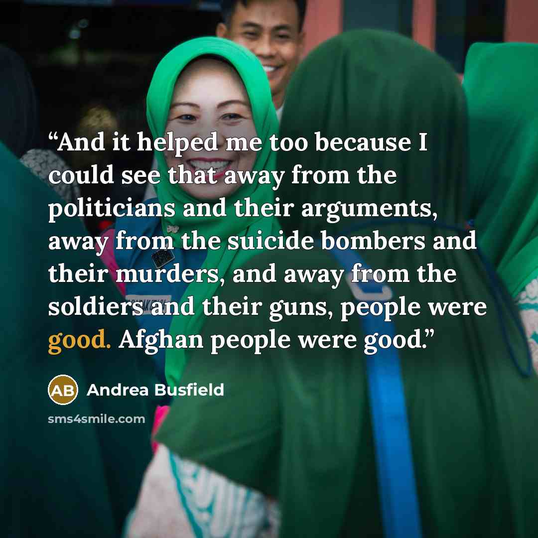 “And it helped me too because I could see that away from the politicians and their arguments, away from the suicide bombers and their murders, and away from the soldiers and their guns, people were good. Afghan people were good.” quote by Andrea Busfield