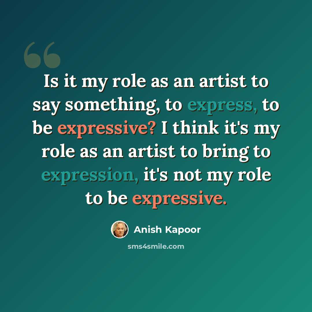 “Is it my role as an artist to say something, to express, to be expressive? I think it's my role as an artist to bring to expression, it's not my role to be expressive.” quote by Anish Kapoor