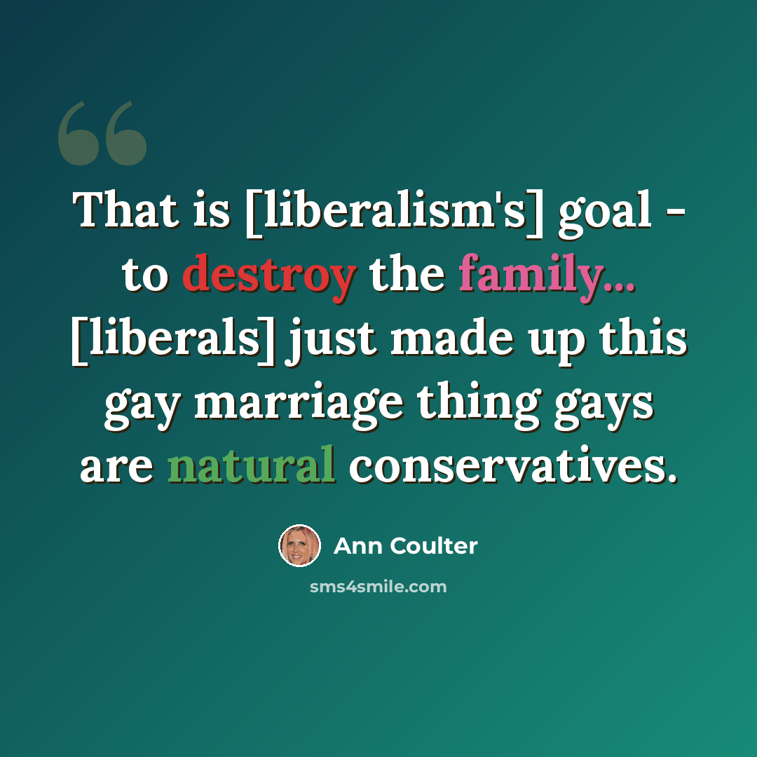 “That is [liberalism's] goal - to destroy the family... [liberals] just made up this gay marriage thing gays are natural conservatives.” quote by Ann Coulter