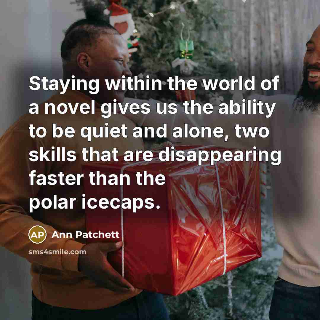 “Staying within the world of a novel gives us the ability to be quiet and alone, two skills that are disappearing faster than the polar icecaps.” quote by Ann Patchett