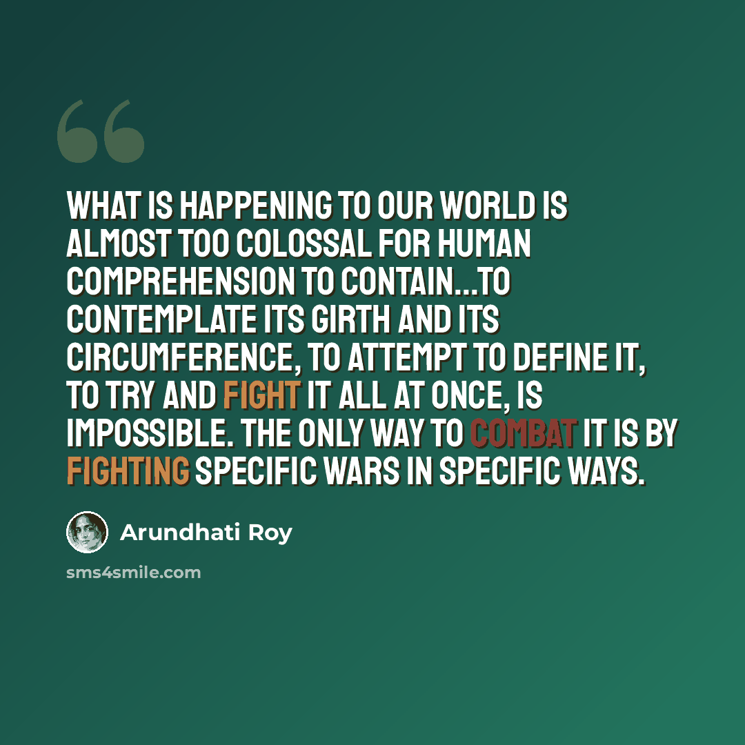 “What is happening to our world is almost too colossal for human comprehension to contain...To contemplate its girth and its circumference, to attempt to define it, to try and fight it all at once, is impossible. The only way to combat it is by fighting specific wars in specific ways.” quote by Arundhati Roy