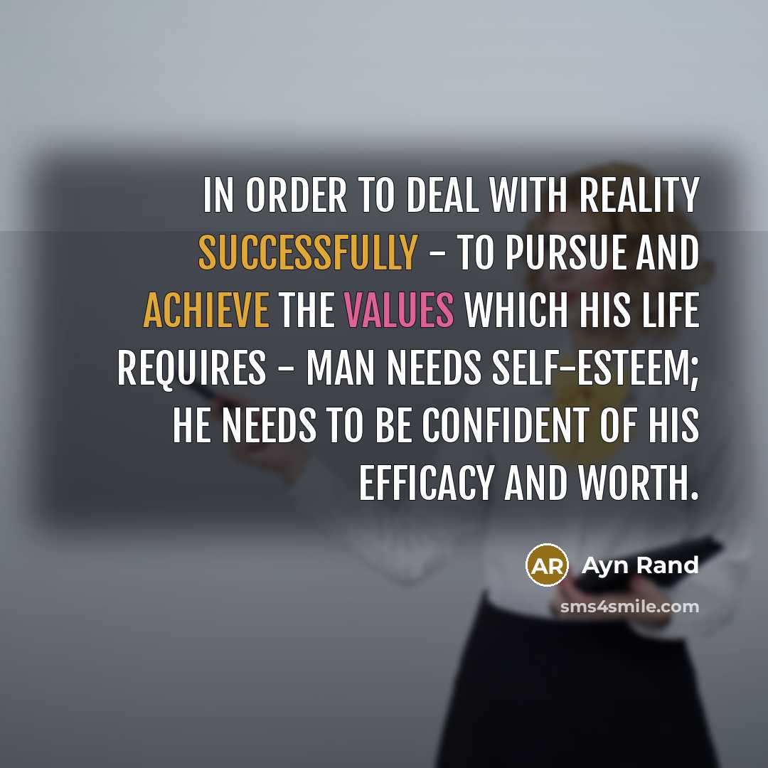 “In order to deal with reality successfully - to pursue and achieve the values which his life requires - man needs self-esteem; he needs to be confident of his efficacy and worth.” quote by Ayn Rand