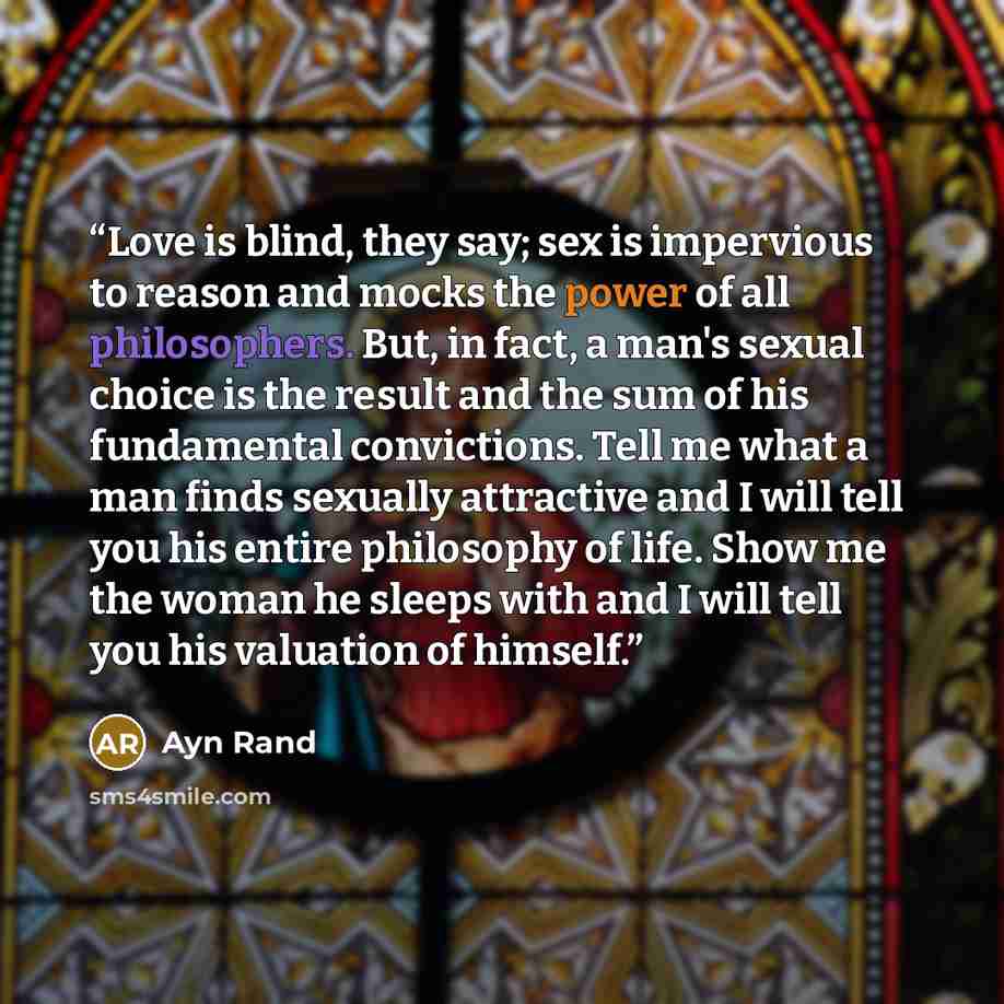 “Love is blind, they say; sex is impervious to reason and mocks the power of all philosophers. But, in fact, a man's sexual choice is the result and the sum of his fundamental convictions. Tell me what a man finds sexually attractive and I will tell you his entire philosophy of life. Show me the…” quote by Ayn Rand
