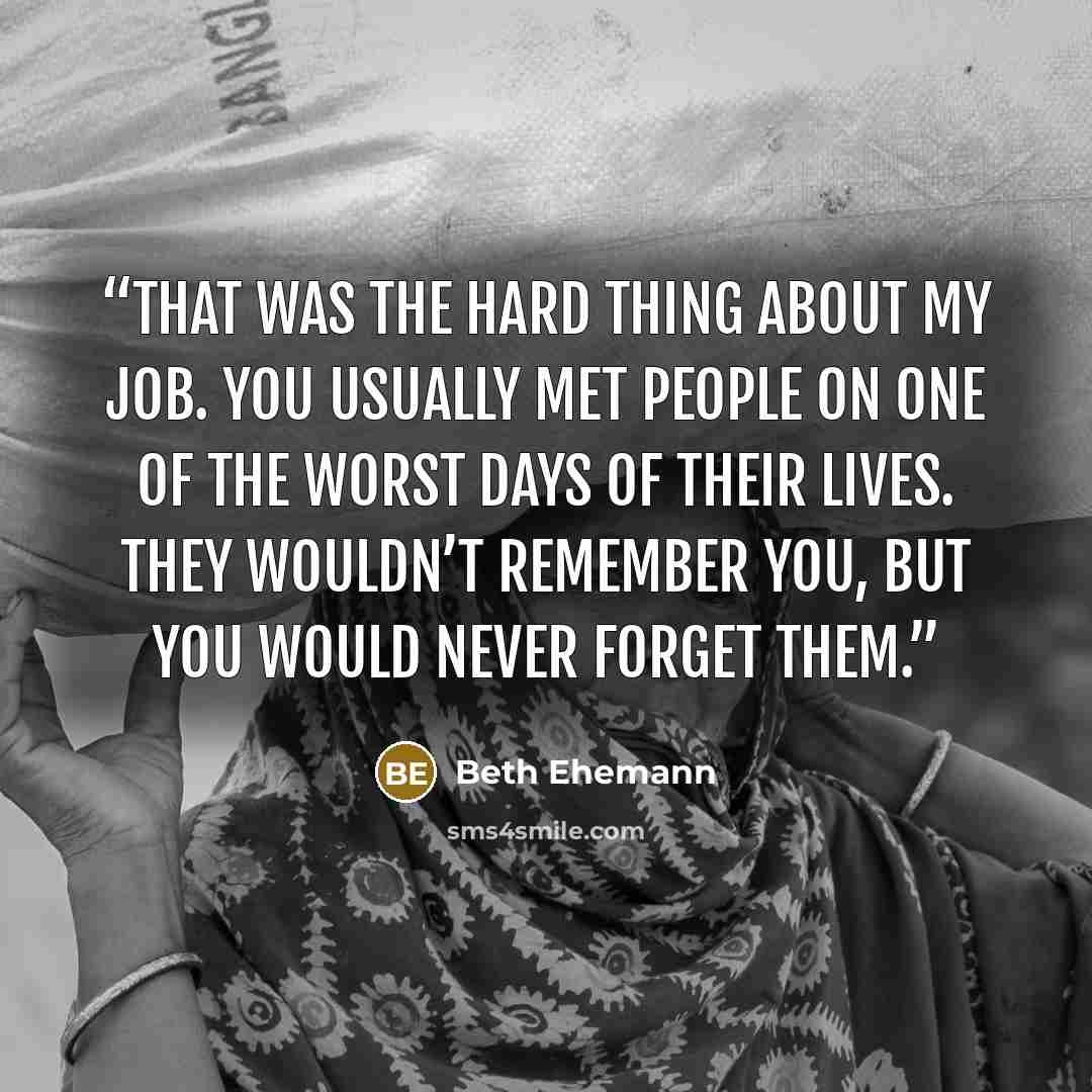 “That was the hard thing about my job. You usually met people on one of the worst days of their lives. They wouldn’t remember you, but you would never forget them.” quote by Beth Ehemann