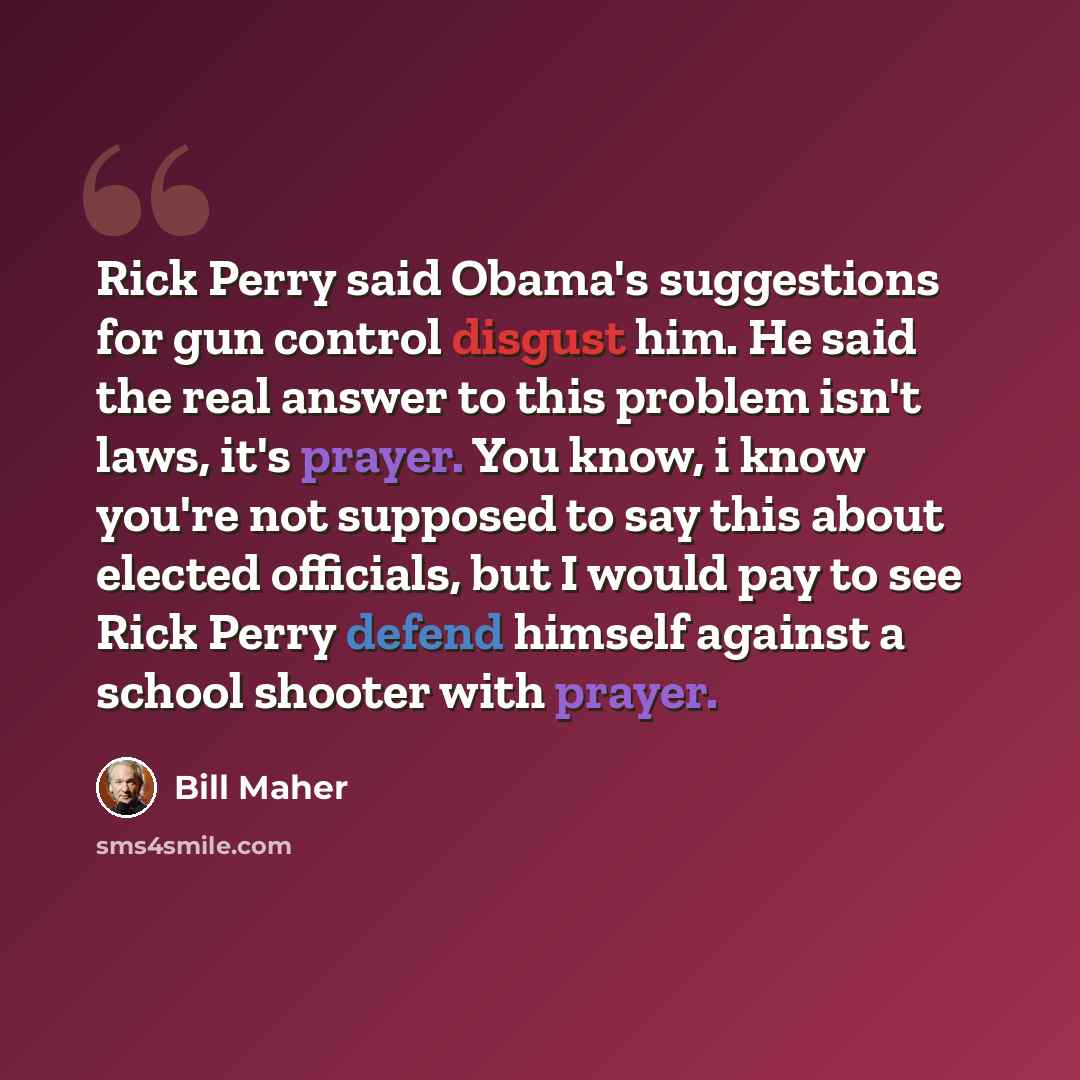 “Rick Perry said Obama's suggestions for gun control disgust him. He said the real answer to this problem isn't laws, it's prayer. You know, i know you're not supposed to say this about elected officials, but I would pay to see Rick Perry defend himself against a school shooter with prayer.” quote by Bill Maher
