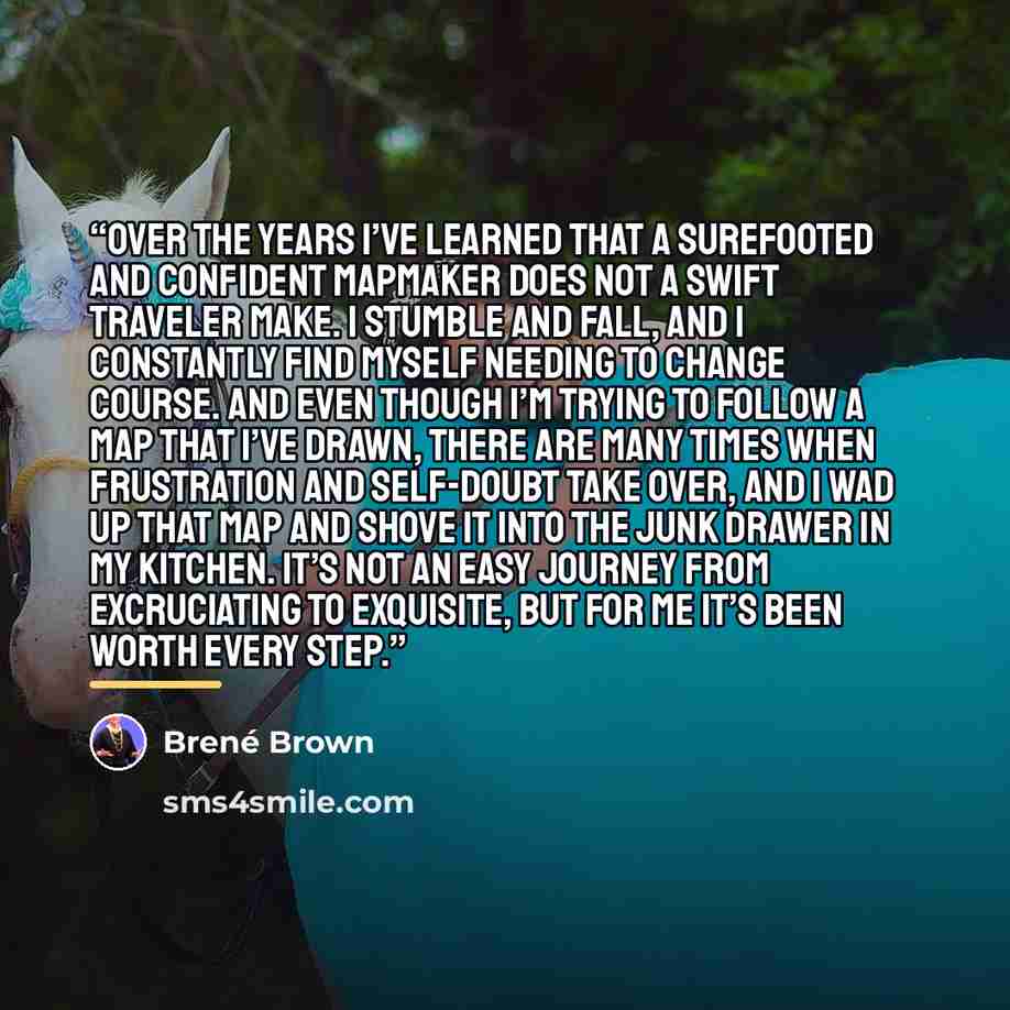 “Over the years I’ve learned that a surefooted and confident mapmaker does not a swift traveler make. I stumble and fall, and I constantly find myself needing to change course. And even though I’m trying to follow a map that I’ve drawn, there are many times when frustration and self-doubt take…” quote by Brené Brown