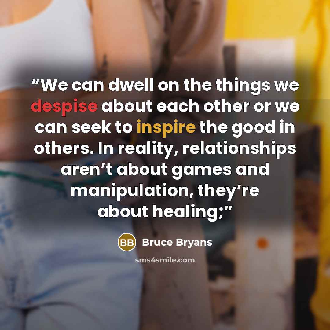“We can dwell on the things we despise about each other or we can seek to inspire the good in others. In reality, relationships aren’t about games and manipulation, they’re about healing;” quote by Bruce Bryans