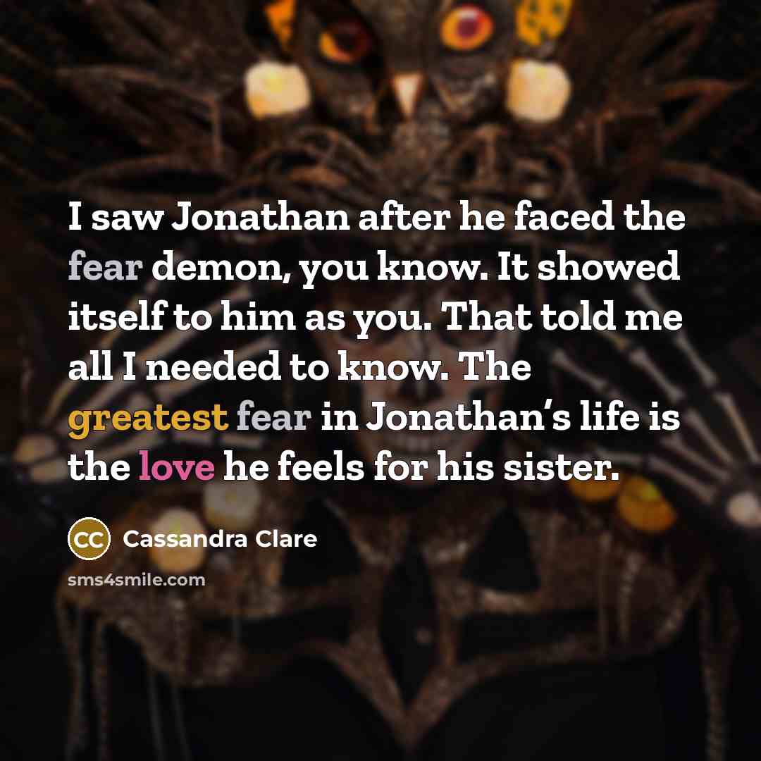 “I saw Jonathan after he faced the fear demon, you know. It showed itself to him as you. That told me all I needed to know. The greatest fear in Jonathan’s life is the love he feels for his sister.” quote by Cassandra Clare