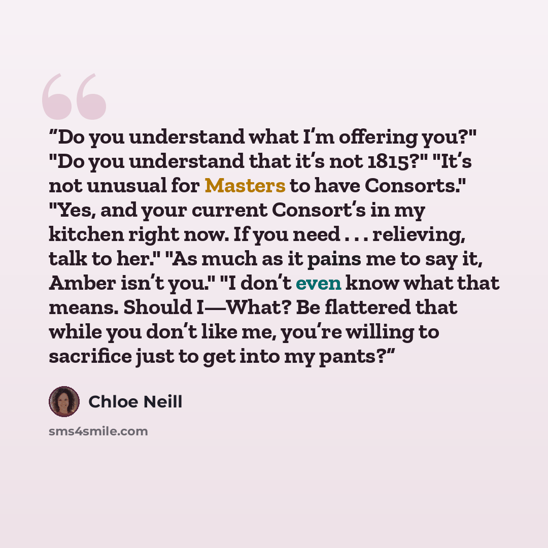 “Do you understand what I’m offering you?" "Do you understand that it’s not 1815?" "It’s not unusual for Masters to have Consorts." "Yes, and your current Consort’s in my kitchen right now. If you need . . . relieving, talk to her." "As much as it pains me to say it, Amber isn’t you." "I don’t even…” quote by chloe neill
