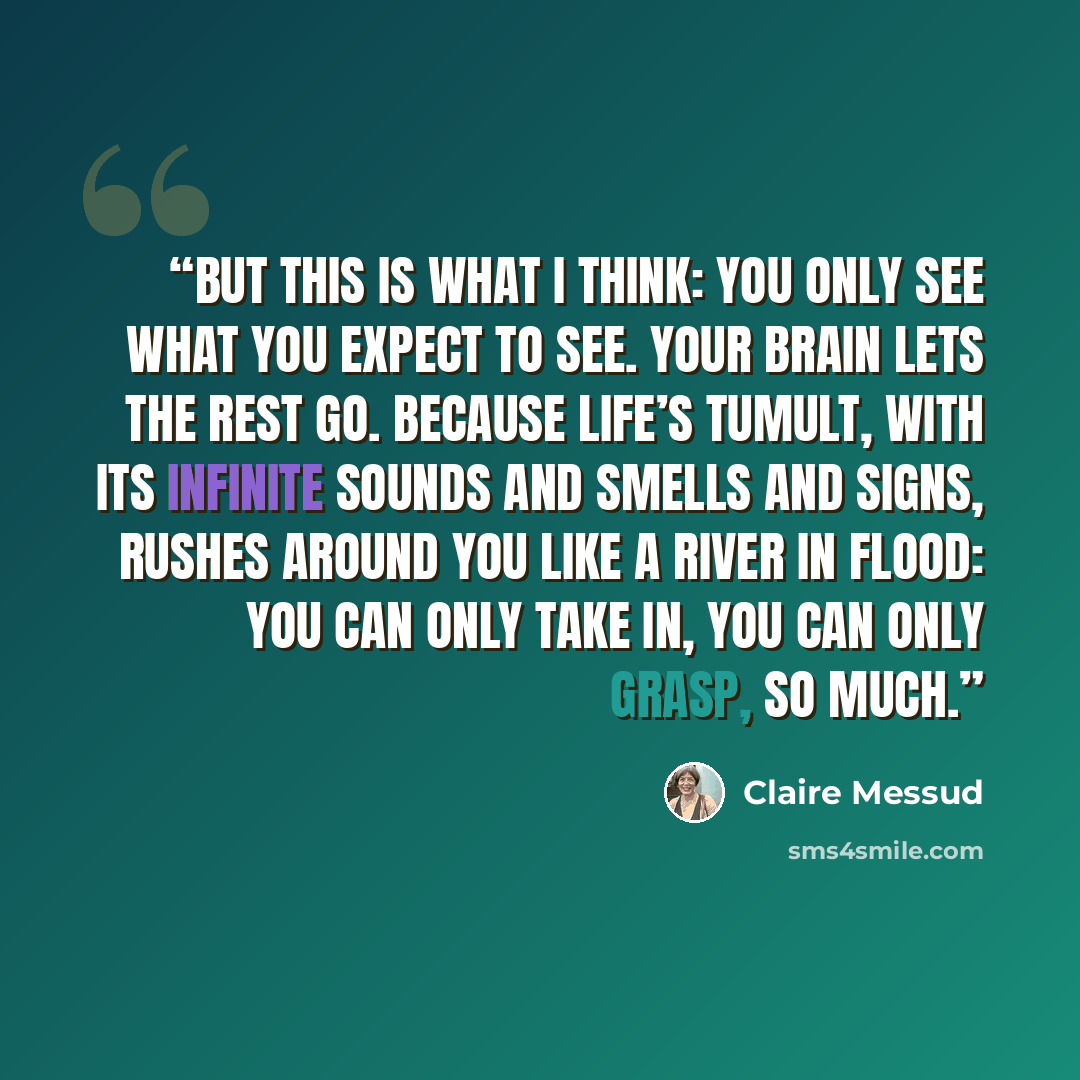 “but this is what I think: you only see what you expect to see. Your brain lets the rest go. Because life’s tumult, with its infinite sounds and smells and signs, rushes around you like a river in flood: you can only take in, you can only grasp, so much.” quote by Claire Messud