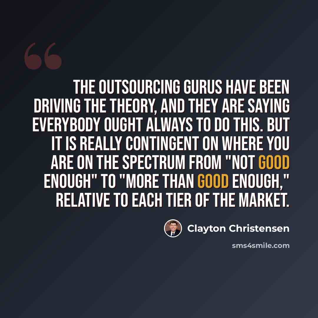 “The outsourcing gurus have been driving the theory, and they are saying everybody ought always to do this. But it is really contingent on where you are on the spectrum from "not good enough" to "more than good enough," relative to each tier of the market.” quote by Clayton Christensen